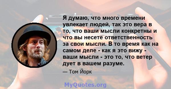 Я думаю, что много времени увлекает людей, так это вера в то, что ваши мысли конкретны и что вы несете ответственность за свои мысли. В то время как на самом деле - как я это вижу - ваши мысли - это то, что ветер дует в 