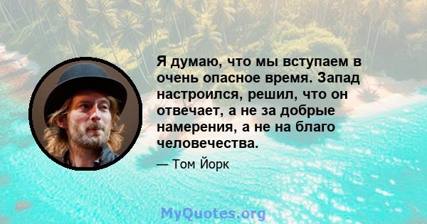 Я думаю, что мы вступаем в очень опасное время. Запад настроился, решил, что он отвечает, а не за добрые намерения, а не на благо человечества.