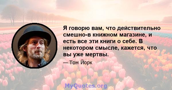 Я говорю вам, что действительно смешно-в книжном магазине, и есть все эти книги о себе. В некотором смысле, кажется, что вы уже мертвы.