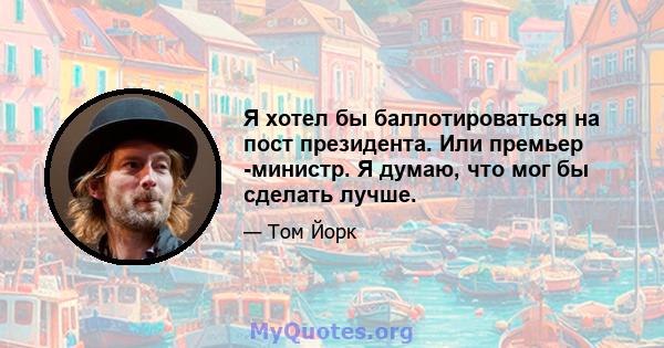 Я хотел бы баллотироваться на пост президента. Или премьер -министр. Я думаю, что мог бы сделать лучше.