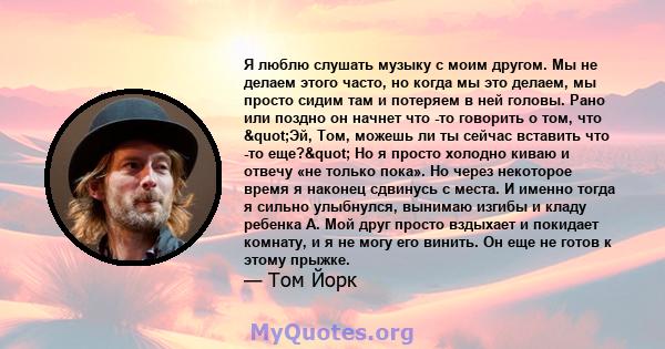 Я люблю слушать музыку с моим другом. Мы не делаем этого часто, но когда мы это делаем, мы просто сидим там и потеряем в ней головы. Рано или поздно он начнет что -то говорить о том, что "Эй, Том, можешь ли ты