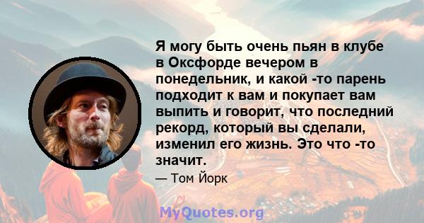 Я могу быть очень пьян в клубе в Оксфорде вечером в понедельник, и какой -то парень подходит к вам и покупает вам выпить и говорит, что последний рекорд, который вы сделали, изменил его жизнь. Это что -то значит.