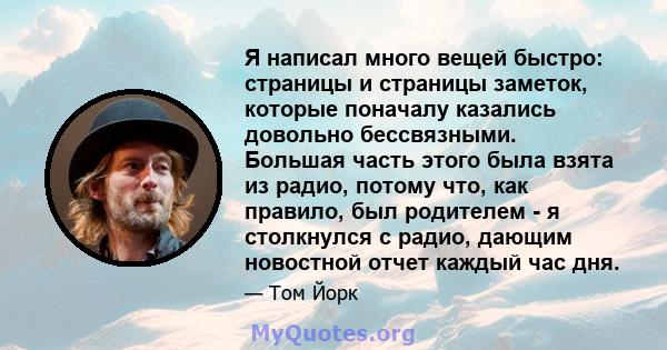 Я написал много вещей быстро: страницы и страницы заметок, которые поначалу казались довольно бессвязными. Большая часть этого была взята из радио, потому что, как правило, был родителем - я столкнулся с радио, дающим