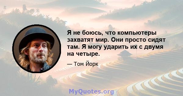 Я не боюсь, что компьютеры захватят мир. Они просто сидят там. Я могу ударить их с двумя на четыре.