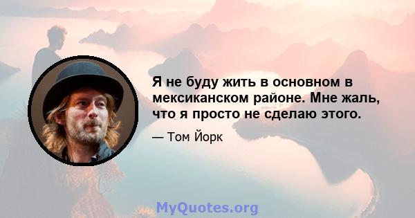 Я не буду жить в основном в мексиканском районе. Мне жаль, что я просто не сделаю этого.