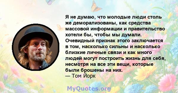 Я не думаю, что молодые люди столь же деморализованы, как средства массовой информации и правительство хотели бы, чтобы мы думали. Очевидный признак этого заключается в том, насколько сильны и насколько близкие личные