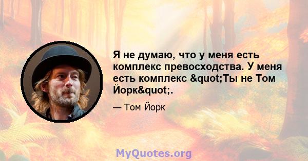 Я не думаю, что у меня есть комплекс превосходства. У меня есть комплекс "Ты не Том Йорк".