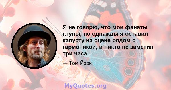 Я не говорю, что мои фанаты глупы, но однажды я оставил капусту на сцене рядом с гармоникой, и никто не заметил три часа