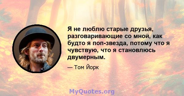 Я не люблю старые друзья, разговаривающие со мной, как будто я поп-звезда, потому что я чувствую, что я становлюсь двумерным.