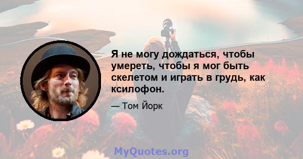 Я не могу дождаться, чтобы умереть, чтобы я мог быть скелетом и играть в грудь, как ксилофон.