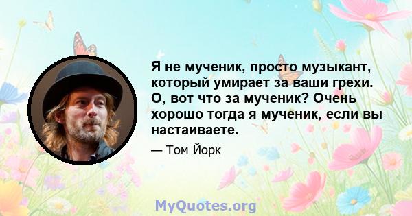 Я не мученик, просто музыкант, который умирает за ваши грехи. О, вот что за мученик? Очень хорошо тогда я мученик, если вы настаиваете.