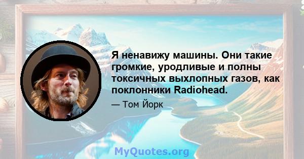 Я ненавижу машины. Они такие громкие, уродливые и полны токсичных выхлопных газов, как поклонники Radiohead.