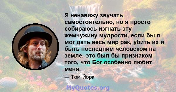 Я ненавижу звучать самостоятельно, но я просто собираюсь изгнать эту жемчужину мудрости, если бы я мог дать весь мир рак, убить их и быть последним человеком на земле, это был бы признаком того, что Бог особенно любит