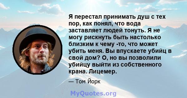 Я перестал принимать душ с тех пор, как понял, что вода заставляет людей тонуть. Я не могу рискнуть быть настолько близким к чему -то, что может убить меня. Вы впускаете убийц в свой дом? О, но вы позволили убийцу выйти 