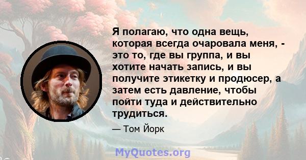 Я полагаю, что одна вещь, которая всегда очаровала меня, - это то, где вы группа, и вы хотите начать запись, и вы получите этикетку и продюсер, а затем есть давление, чтобы пойти туда и действительно трудиться.