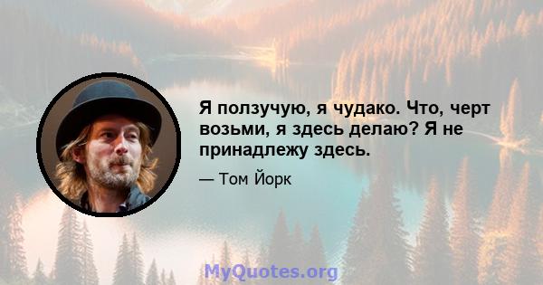 Я ползучую, я чудако. Что, черт возьми, я здесь делаю? Я не принадлежу здесь.