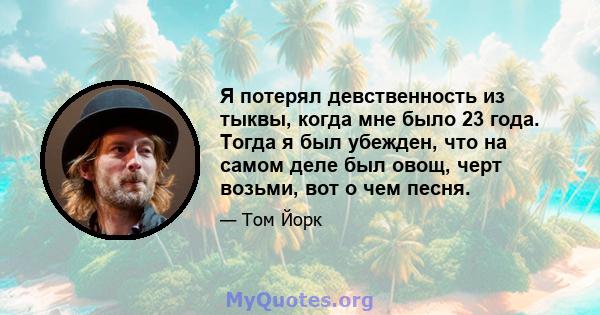 Я потерял девственность из тыквы, когда мне было 23 года. Тогда я был убежден, что на самом деле был овощ, черт возьми, вот о чем песня.