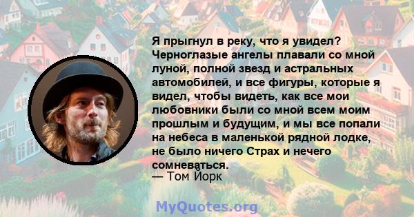 Я прыгнул в реку, что я увидел? Черноглазые ангелы плавали со мной луной, полной звезд и астральных автомобилей, и все фигуры, которые я видел, чтобы видеть, как все мои любовники были со мной всем моим прошлым и