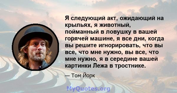 Я следующий акт, ожидающий на крыльях, я животный, пойманный в ловушку в вашей горячей машине, я все дни, когда вы решите игнорировать, что вы все, что мне нужно, вы все, что мне нужно, я в середине вашей картинки Лежа