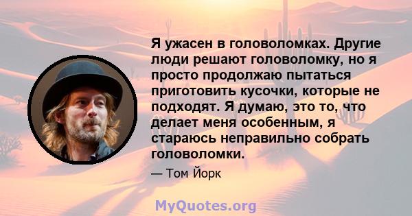 Я ужасен в головоломках. Другие люди решают головоломку, но я просто продолжаю пытаться приготовить кусочки, которые не подходят. Я думаю, это то, что делает меня особенным, я стараюсь неправильно собрать головоломки.