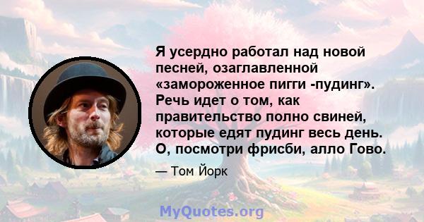 Я усердно работал над новой песней, озаглавленной «замороженное пигги -пудинг». Речь идет о том, как правительство полно свиней, которые едят пудинг весь день. О, посмотри фрисби, алло Гово.