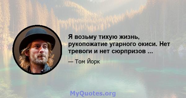 Я возьму тихую жизнь, рукопожатие угарного окиси. Нет тревоги и нет сюрпризов ...