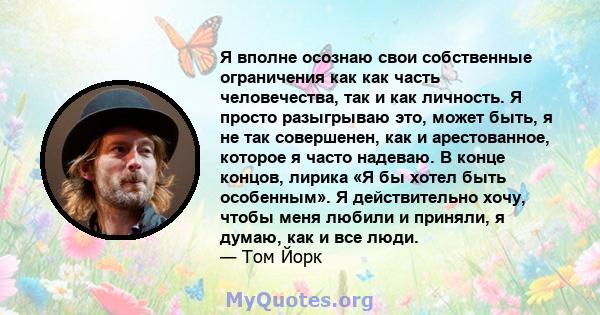 Я вполне осознаю свои собственные ограничения как как часть человечества, так и как личность. Я просто разыгрываю это, может быть, я не так совершенен, как и арестованное, которое я часто надеваю. В конце концов, лирика 