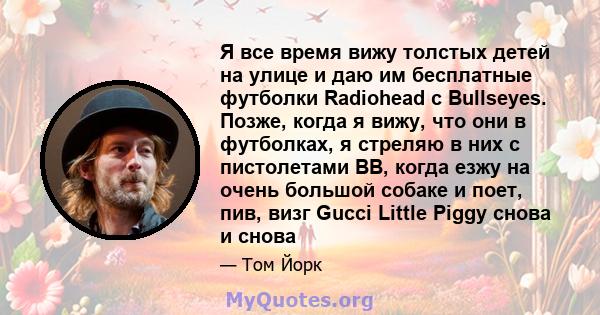 Я все время вижу толстых детей на улице и даю им бесплатные футболки Radiohead с Bullseyes. Позже, когда я вижу, что они в футболках, я стреляю в них с пистолетами BB, когда езжу на очень большой собаке и поет, пив,