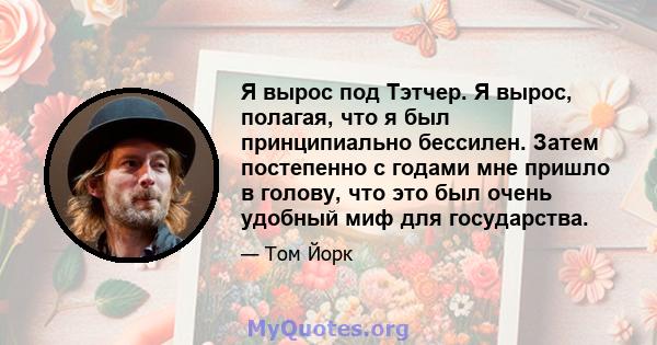 Я вырос под Тэтчер. Я вырос, полагая, что я был принципиально бессилен. Затем постепенно с годами мне пришло в голову, что это был очень удобный миф для государства.