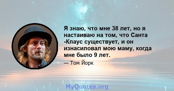 Я знаю, что мне 38 лет, но я настаиваю на том, что Санта -Клаус существует, и он изнасиловал мою маму, когда мне было 9 лет.