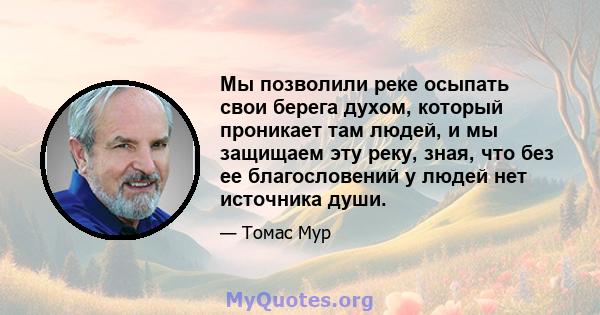 Мы позволили реке осыпать свои берега духом, который проникает там людей, и мы защищаем эту реку, зная, что без ее благословений у людей нет источника души.