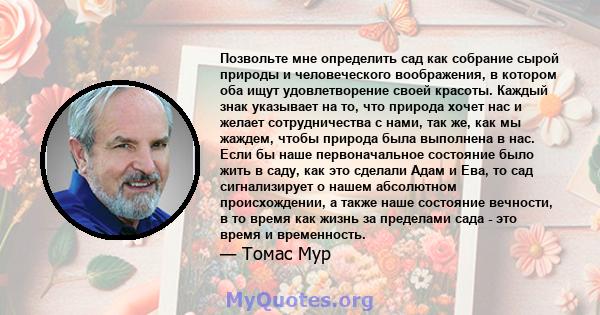 Позвольте мне определить сад как собрание сырой природы и человеческого воображения, в котором оба ищут удовлетворение своей красоты. Каждый знак указывает на то, что природа хочет нас и желает сотрудничества с нами,