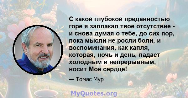 С какой глубокой преданностью горе я заплакал твое отсутствие - и снова думая о тебе, до сих пор, пока мысли не росли боли, и воспоминания, как капля, которая, ночь и день, падает холодным и непрерывным, носит Мое