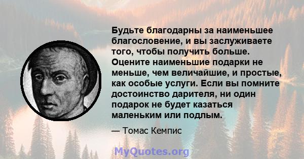 Будьте благодарны за наименьшее благословение, и вы заслуживаете того, чтобы получить больше. Оцените наименьшие подарки не меньше, чем величайшие, и простые, как особые услуги. Если вы помните достоинство дарителя, ни