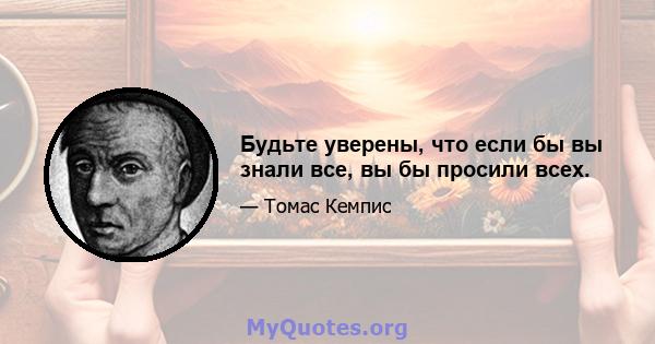 Будьте уверены, что если бы вы знали все, вы бы просили всех.