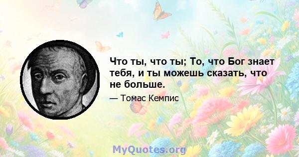 Что ты, что ты; То, что Бог знает тебя, и ты можешь сказать, что не больше.