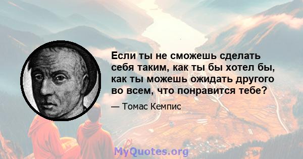 Если ты не сможешь сделать себя таким, как ты бы хотел бы, как ты можешь ожидать другого во всем, что понравится тебе?