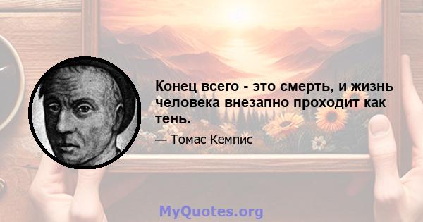 Конец всего - это смерть, и жизнь человека внезапно проходит как тень.