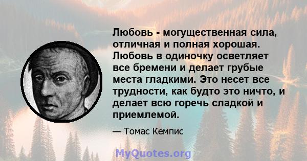 Любовь - могущественная сила, отличная и полная хорошая. Любовь в одиночку осветляет все бремени и делает грубые места гладкими. Это несет все трудности, как будто это ничто, и делает всю горечь сладкой и приемлемой.