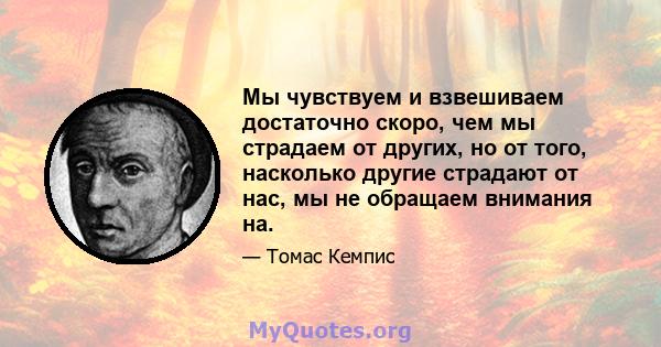 Мы чувствуем и взвешиваем достаточно скоро, чем мы страдаем от других, но от того, насколько другие страдают от нас, мы не обращаем внимания на.