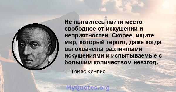 Не пытайтесь найти место, свободное от искушений и неприятностей. Скорее, ищите мир, который терпит, даже когда вы охвачены различными искушениями и испытываемые с большим количеством невзгод.