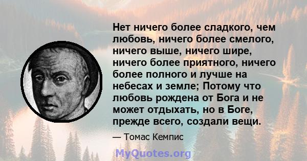 Нет ничего более сладкого, чем любовь, ничего более смелого, ничего выше, ничего шире, ничего более приятного, ничего более полного и лучше на небесах и земле; Потому что любовь рождена от Бога и не может отдыхать, но в 