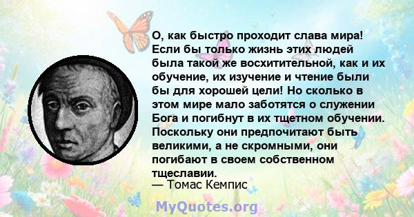 О, как быстро проходит слава мира! Если бы только жизнь этих людей была такой же восхитительной, как и их обучение, их изучение и чтение были бы для хорошей цели! Но сколько в этом мире мало заботятся о служении Бога и