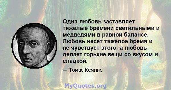 Одна любовь заставляет тяжелые бремени светильными и медведями в равной балансе. Любовь несет тяжелое бремя и не чувствует этого, а любовь делает горькие вещи со вкусом и сладкой.