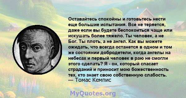 Оставайтесь спокойны и готовьтесь нести еще большие испытания. Все не теряется, даже если вы будете беспокоиться чаще или искушать более тяжело. Ты человек, а не Бог. Ты плоть, а не ангел. Как вы можете ожидать, что