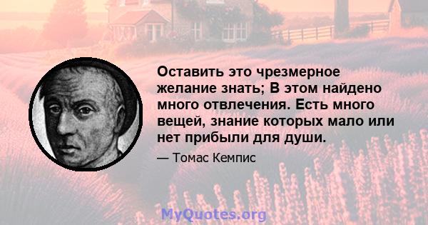 Оставить это чрезмерное желание знать; В этом найдено много отвлечения. Есть много вещей, знание которых мало или нет прибыли для души.