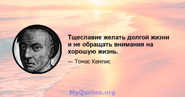 Тщеславие желать долгой жизни и не обращать внимания на хорошую жизнь.