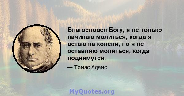 Благословен Богу, я не только начинаю молиться, когда я встаю на колени, но я не оставляю молиться, когда поднимутся.