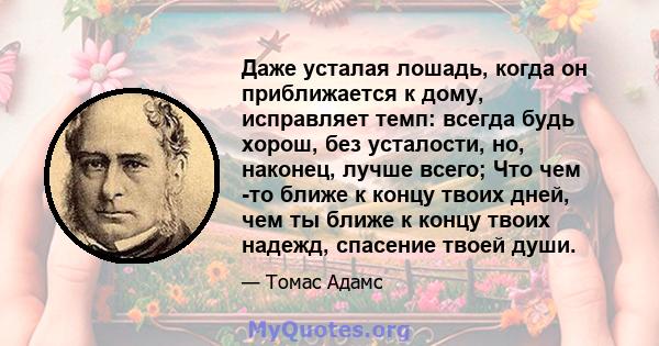 Даже усталая лошадь, когда он приближается к дому, исправляет темп: всегда будь хорош, без усталости, но, наконец, лучше всего; Что чем -то ближе к концу твоих дней, чем ты ближе к концу твоих надежд, спасение твоей