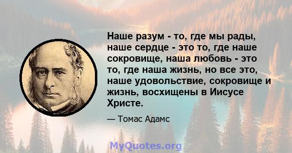 Наше разум - то, где мы рады, наше сердце - это то, где наше сокровище, наша любовь - это то, где наша жизнь, но все это, наше удовольствие, сокровище и жизнь, восхищены в Иисусе Христе.